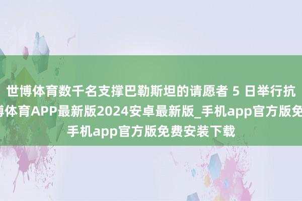 世博体育数千名支撑巴勒斯坦的请愿者 5 日举行抗议行径-世博体育APP最新版2024安卓最新版_手机app官方版免费安装下载