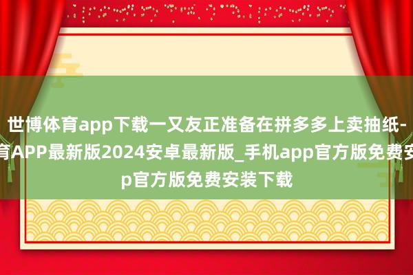 世博体育app下载一又友正准备在拼多多上卖抽纸-世博体育APP最新版2024安卓最新版_手机app官方版免费安装下载