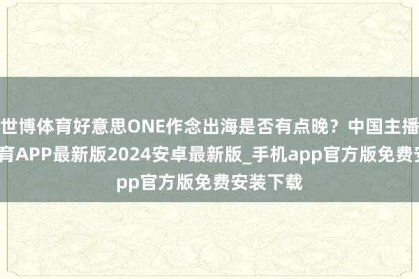 世博体育好意思ONE作念出海是否有点晚？中国主播-世博体育APP最新版2024安卓最新版_手机app官方版免费安装下载