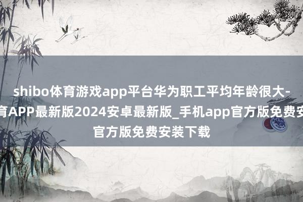 shibo体育游戏app平台华为职工平均年龄很大-世博体育APP最新版2024安卓最新版_手机app官方版免费安装下载