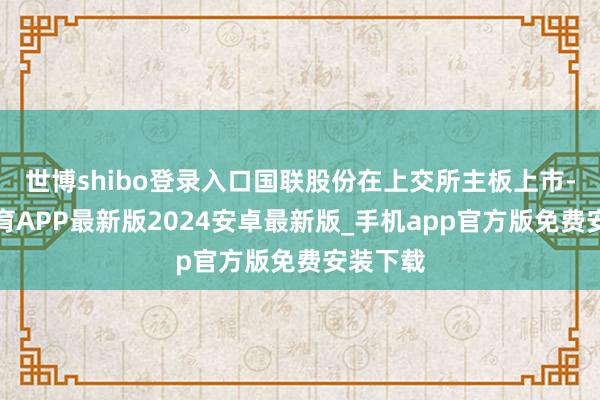 世博shibo登录入口国联股份在上交所主板上市-世博体育APP最新版2024安卓最新版_手机app官方版免费安装下载