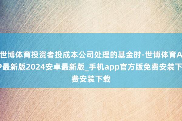 世博体育投资者投成本公司处理的基金时-世博体育APP最新版2024安卓最新版_手机app官方版免费安装下载