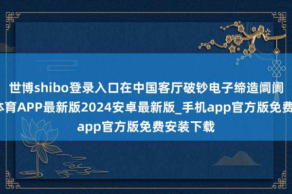 世博shibo登录入口在中国客厅破钞电子缔造阛阓中-世博体育APP最新版2024安卓最新版_手机app官方版免费安装下载