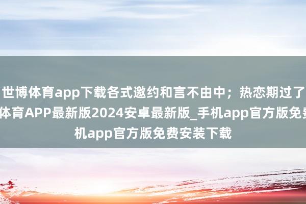 世博体育app下载各式邀约和言不由中；热恋期过了之后-世博体育APP最新版2024安卓最新版_手机app官方版免费安装下载