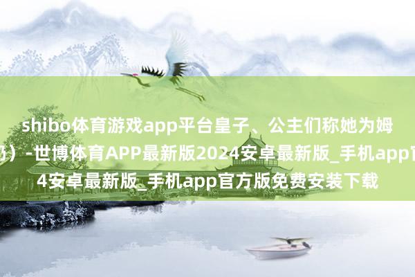 shibo体育游戏app平台皇子、公主们称她为姆妈（满语姆妈为奶奶）-世博体育APP最新版2024安卓最新版_手机app官方版免费安装下载