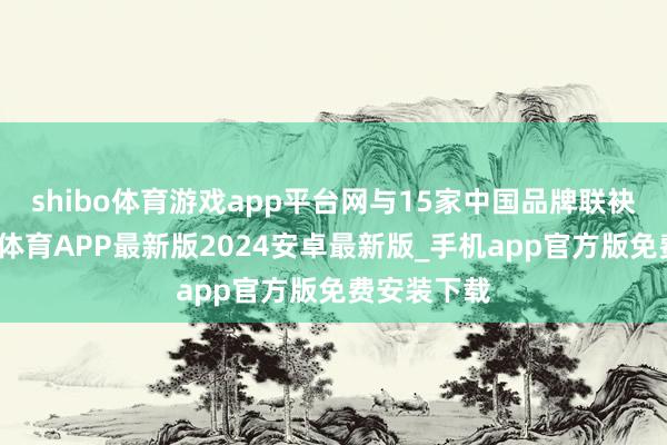 shibo体育游戏app平台网与15家中国品牌联袂并进-世博体育APP最新版2024安卓最新版_手机app官方版免费安装下载