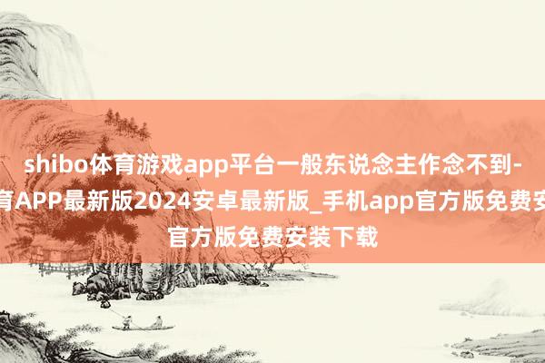 shibo体育游戏app平台一般东说念主作念不到-世博体育APP最新版2024安卓最新版_手机app官方版免费安装下载