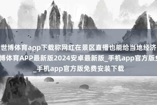 世博体育app下载称网红在景区直播也能给当地经济带来公正-世博体育APP最新版2024安卓最新版_手机app官方版免费安装下载