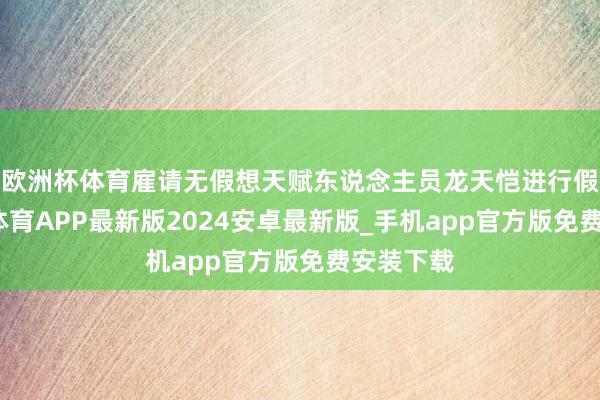 欧洲杯体育雇请无假想天赋东说念主员龙天恺进行假想-世博体育APP最新版2024安卓最新版_手机app官方版免费安装下载