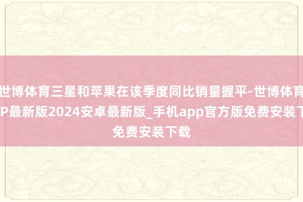 世博体育三星和苹果在该季度同比销量握平-世博体育APP最新版2024安卓最新版_手机app官方版免费安装下载