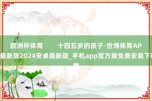 欧洲杯体育        十四五岁的孩子-世博体育APP最新版2024安卓最新版_手机app官方版免费安装下载