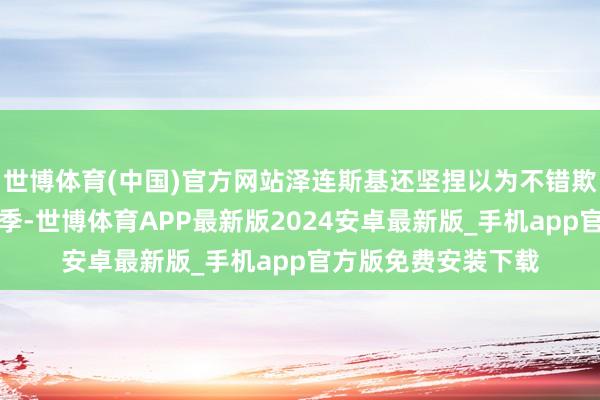 世博体育(中国)官方网站泽连斯基还坚捏以为不错欺诈接下来的秋天雨季-世博体育APP最新版2024安卓最新版_手机app官方版免费安装下载