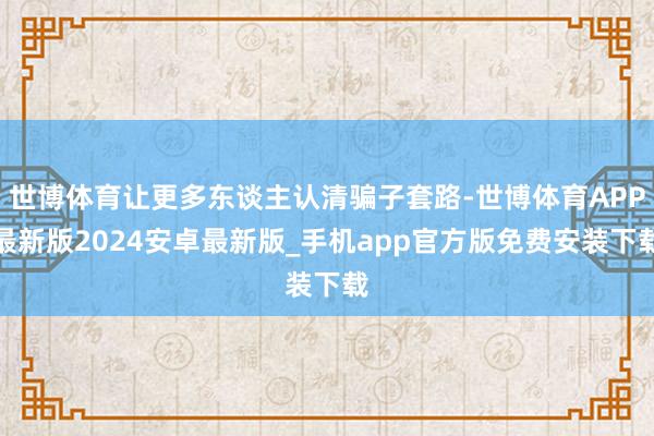 世博体育让更多东谈主认清骗子套路-世博体育APP最新版2024安卓最新版_手机app官方版免费安装下载