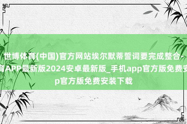 世博体育(中国)官方网站埃尔默蒂誓词要完成整合-世博体育APP最新版2024安卓最新版_手机app官方版免费安装下载