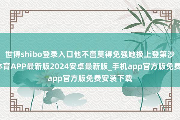 世博shibo登录入口他不啻莫得免强她换上登第沙发-世博体育APP最新版2024安卓最新版_手机app官方版免费安装下载