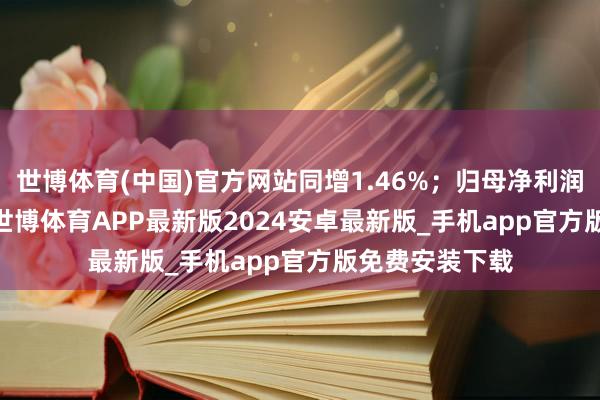 世博体育(中国)官方网站同增1.46%；归母净利润3076.3万元-世博体育APP最新版2024安卓最新版_手机app官方版免费安装下载