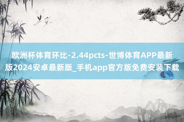 欧洲杯体育环比-2.44pcts-世博体育APP最新版2024安卓最新版_手机app官方版免费安装下载