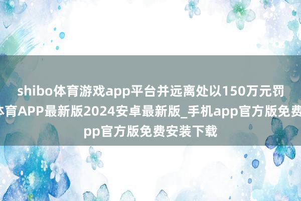 shibo体育游戏app平台并远离处以150万元罚金-世博体育APP最新版2024安卓最新版_手机app官方版免费安装下载