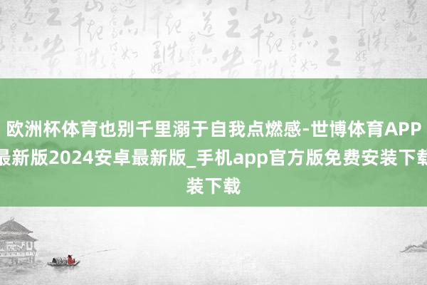 欧洲杯体育也别千里溺于自我点燃感-世博体育APP最新版2024安卓最新版_手机app官方版免费安装下载