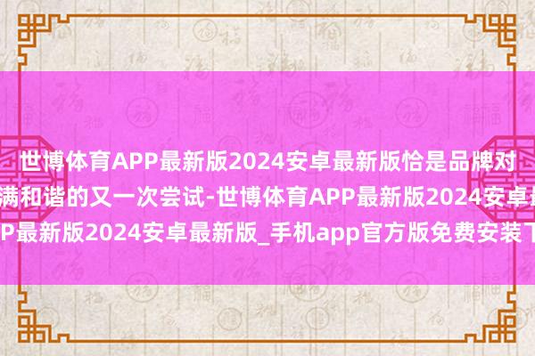 世博体育APP最新版2024安卓最新版恰是品牌对科技与好意思学好意思满和谐的又一次尝试-世博体育APP最新版2024安卓最新版_手机app官方版免费安装下载