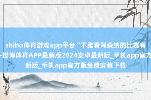 shibo体育游戏app平台“不雅看阿森纳的比赛有个有道理的情况-世博体育APP最新版2024安卓最新版_手机app官方版免费安装下载