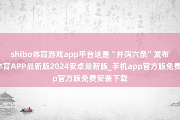 shibo体育游戏app平台　　这是“并购六条”发布后-世博体育APP最新版2024安卓最新版_手机app官方版免费安装下载