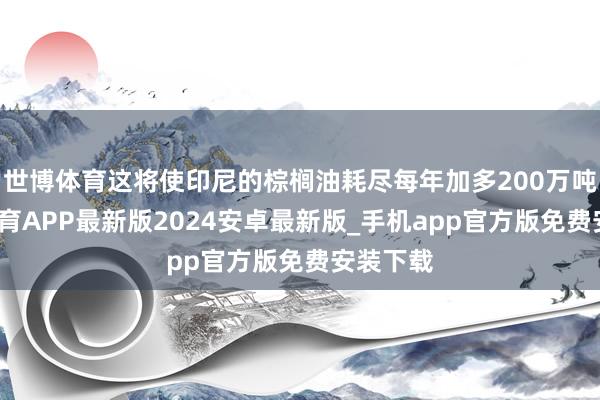 世博体育这将使印尼的棕榈油耗尽每年加多200万吨-世博体育APP最新版2024安卓最新版_手机app官方版免费安装下载