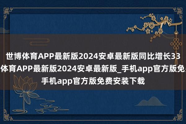 世博体育APP最新版2024安卓最新版同比增长33.36%-世博体育APP最新版2024安卓最新版_手机app官方版免费安装下载