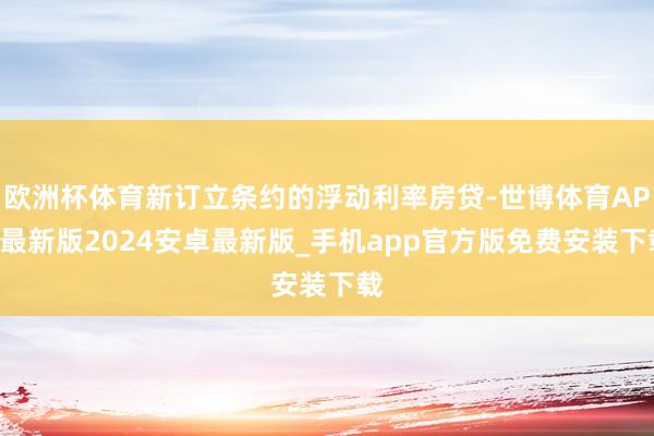 欧洲杯体育新订立条约的浮动利率房贷-世博体育APP最新版2024安卓最新版_手机app官方版免费安装下载