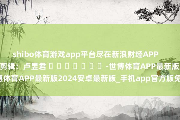 shibo体育游戏app平台尽在新浪财经APP            						职守剪辑：卢昱君 							-世博体育APP最新版2024安卓最新版_手机app官方版免费安装下载