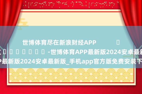 世博体育尽在新浪财经APP            						拖累裁剪：张文 							-世博体育APP最新版2024安卓最新版_手机app官方版免费安装下载