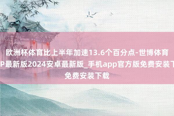 欧洲杯体育比上半年加速13.6个百分点-世博体育APP最新版2024安卓最新版_手机app官方版免费安装下载