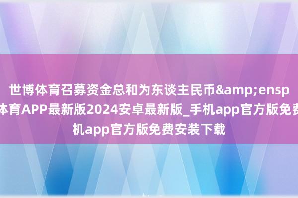 世博体育召募资金总和为东谈主民币&ensp;33-世博体育APP最新版2024安卓最新版_手机app官方版免费安装下载