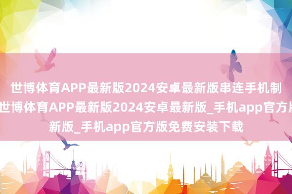 世博体育APP最新版2024安卓最新版串连手机制造商里面职工-世博体育APP最新版2024安卓最新版_手机app官方版免费安装下载