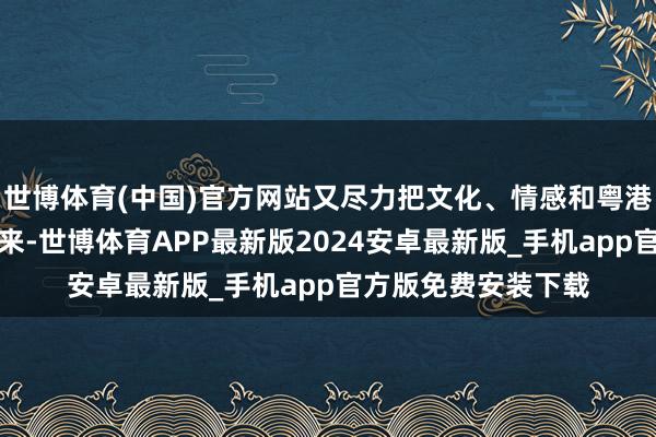 世博体育(中国)官方网站又尽力把文化、情感和粤港澳三地文化蚁合起来-世博体育APP最新版2024安卓最新版_手机app官方版免费安装下载