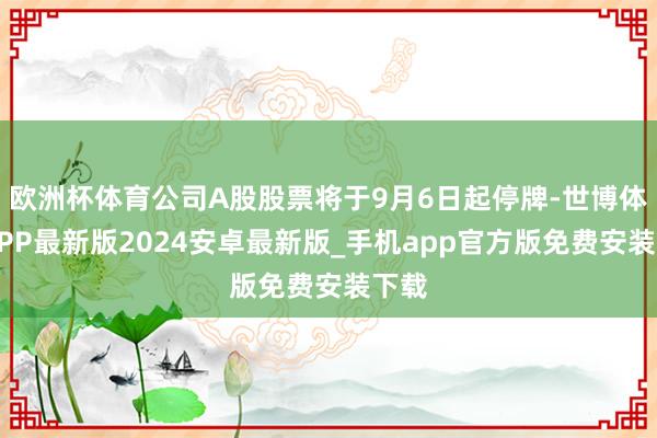 欧洲杯体育公司A股股票将于9月6日起停牌-世博体育APP最新版2024安卓最新版_手机app官方版免费安装下载