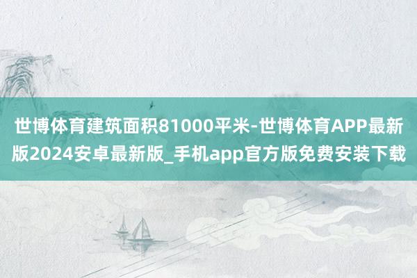 世博体育建筑面积81000平米-世博体育APP最新版2024安卓最新版_手机app官方版免费安装下载