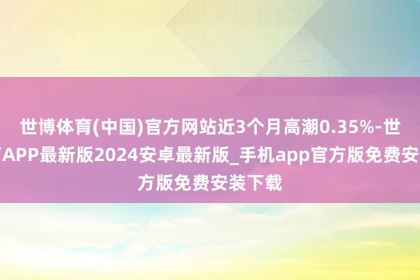 世博体育(中国)官方网站近3个月高潮0.35%-世博体育APP最新版2024安卓最新版_手机app官方版免费安装下载