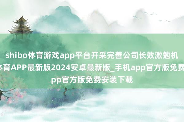 shibo体育游戏app平台开采完善公司长效激勉机制-世博体育APP最新版2024安卓最新版_手机app官方版免费安装下载