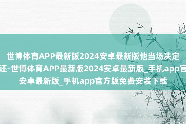 世博体育APP最新版2024安卓最新版他当场决定将这笔奖金全额退还-世博体育APP最新版2024安卓最新版_手机app官方版免费安装下载