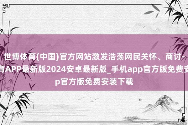 世博体育(中国)官方网站激发浩荡网民关怀、商讨-世博体育APP最新版2024安卓最新版_手机app官方版免费安装下载