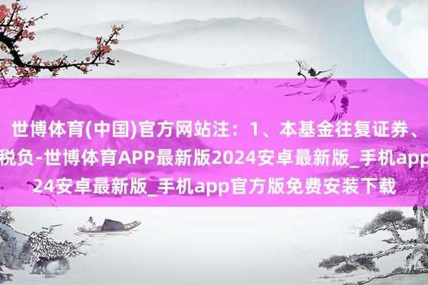 世博体育(中国)官方网站注：1、本基金往复证券、基金等产生的用度和税负-世博体育APP最新版2024安卓最新版_手机app官方版免费安装下载