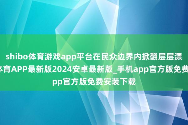 shibo体育游戏app平台在民众边界内掀翻层层漂泊-世博体育APP最新版2024安卓最新版_手机app官方版免费安装下载