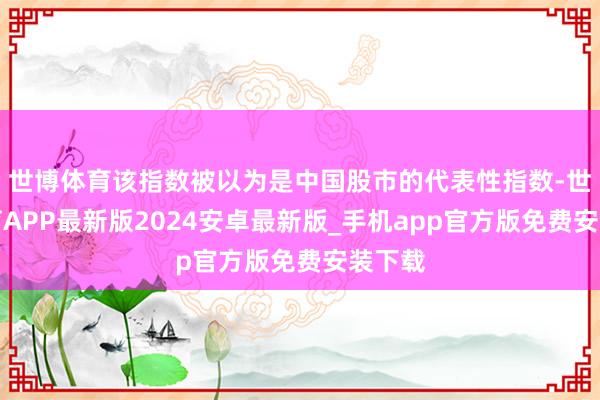 世博体育该指数被以为是中国股市的代表性指数-世博体育APP最新版2024安卓最新版_手机app官方版免费安装下载