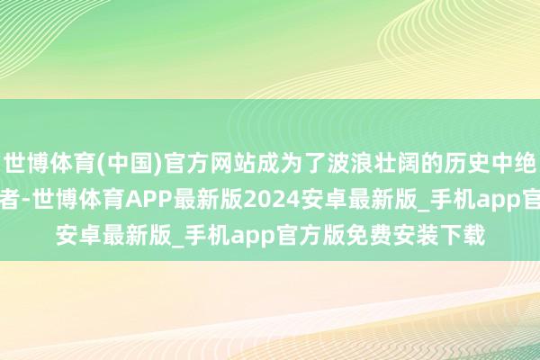 世博体育(中国)官方网站成为了波浪壮阔的历史中绝不起眼的别称见证者-世博体育APP最新版2024安卓最新版_手机app官方版免费安装下载