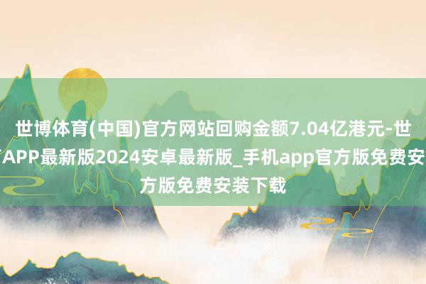 世博体育(中国)官方网站回购金额7.04亿港元-世博体育APP最新版2024安卓最新版_手机app官方版免费安装下载