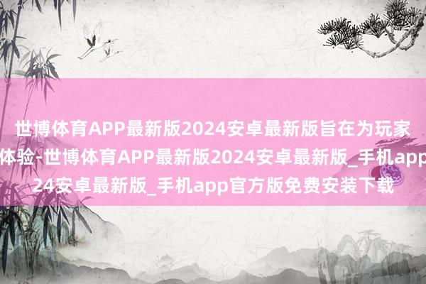 世博体育APP最新版2024安卓最新版旨在为玩家创造愈加伟大的游戏体验-世博体育APP最新版2024安卓最新版_手机app官方版免费安装下载