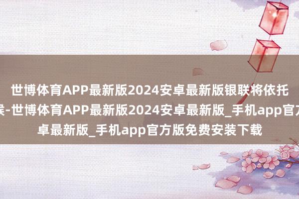 世博体育APP最新版2024安卓最新版银联将依托自己跨境支付时候-世博体育APP最新版2024安卓最新版_手机app官方版免费安装下载