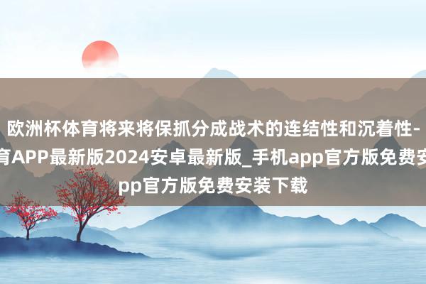 欧洲杯体育将来将保抓分成战术的连结性和沉着性-世博体育APP最新版2024安卓最新版_手机app官方版免费安装下载