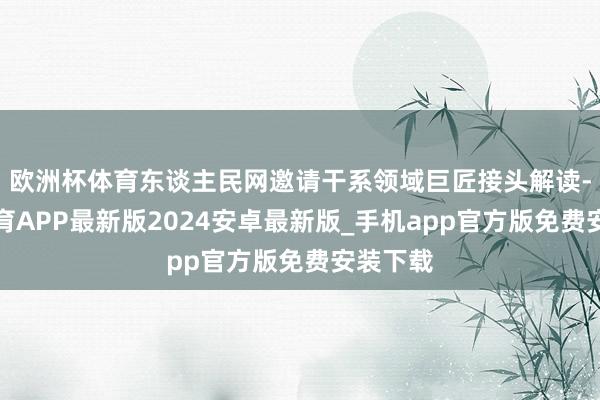 欧洲杯体育东谈主民网邀请干系领域巨匠接头解读-世博体育APP最新版2024安卓最新版_手机app官方版免费安装下载